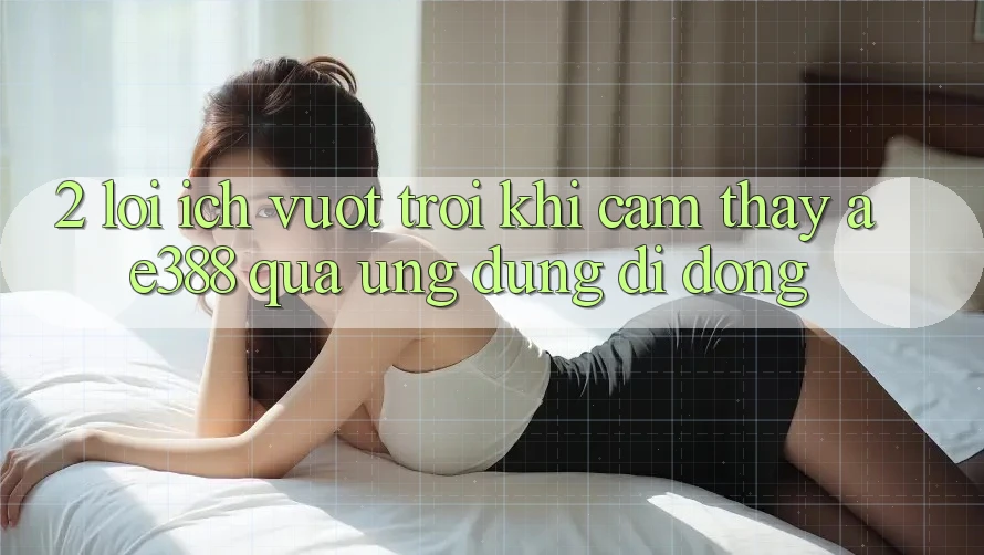 2. Lợi ích vượt trội khi cảm thấy ae388 qua ứng dụng di động