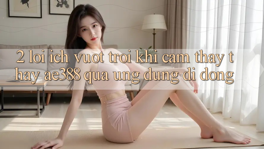 2. Lợi ích vượt trội khi cảm thấy thấy ae388 qua ứng dụng di động 2. Lợi ích vượt trội khi cảm thấy thấy ae388 qua ứng dụng di động