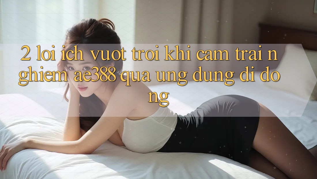 2. Lợi ích vượt trội khi cảm trải nghiệm ae388 qua ứng dụng di động 2. Lợi ích vượt trội khi cảm trải nghiệm ae388 qua ứng dụng di động