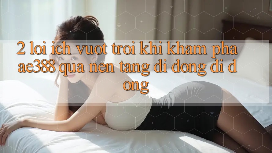 2. Lợi ích vượt trội khi khám phá ae388 qua nền tảng di động di động 2. Lợi ích vượt trội khi khám phá ae388 qua nền tảng di động di động
