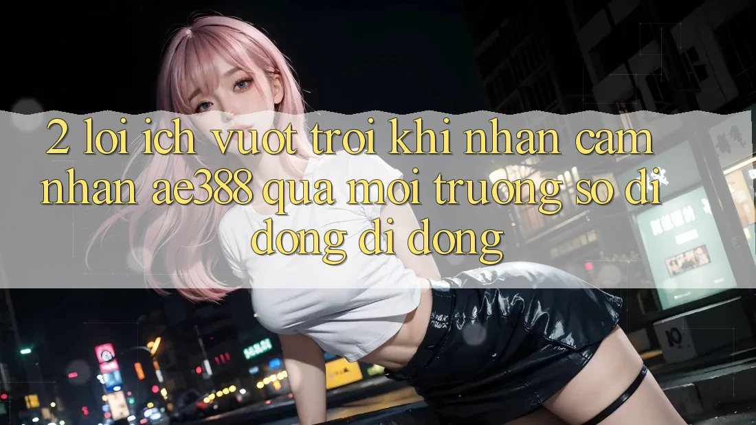 2. Lợi ích vượt trội khi nhận cảm nhận ae388 qua môi trường số di động di động