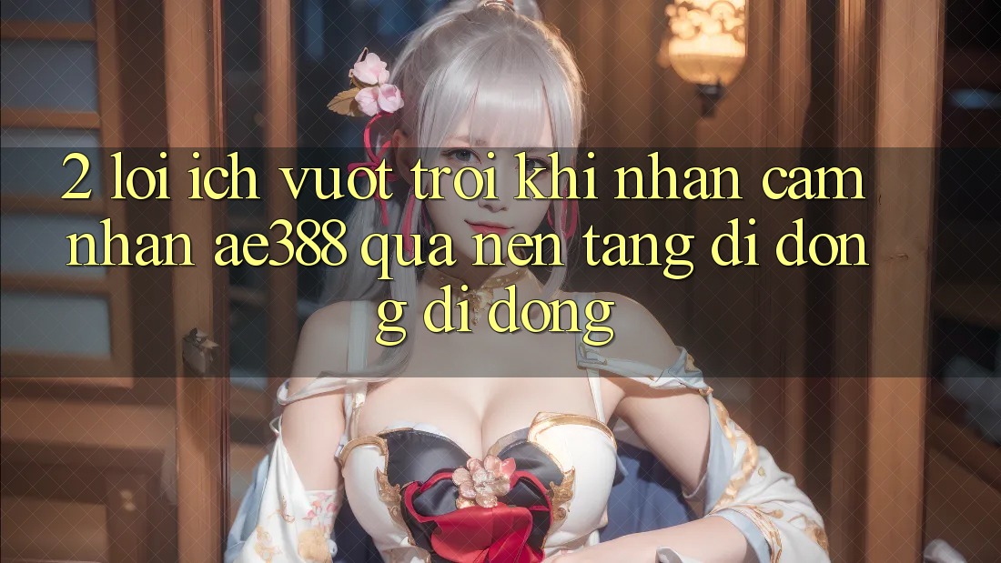 2. Lợi ích vượt trội khi nhận cảm nhận ae388 qua nền tảng di động di động