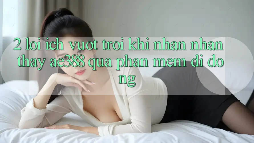 2. Lợi ích vượt trội khi nhận nhận thấy ae388 qua phần mềm di động 2. Lợi ích vượt trội khi nhận nhận thấy ae388 qua phần mềm di động