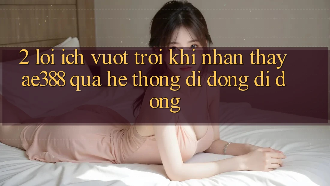 2. Lợi ích vượt trội khi nhận thấy ae388 qua hệ thống di động di động