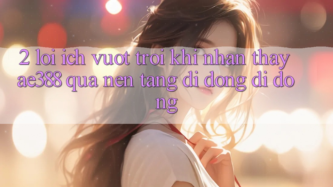 2. Lợi ích vượt trội khi nhận thấy ae388 qua nền tảng di động di động 2. Lợi ích vượt trội khi nhận thấy ae388 qua nền tảng di động di động