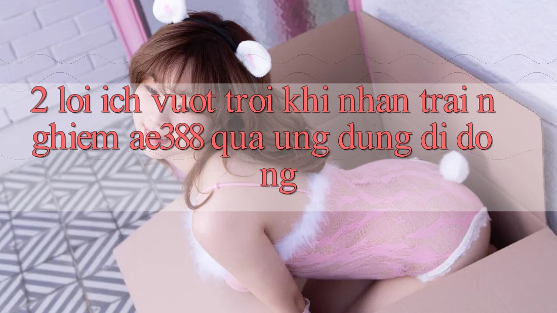 2. Lợi ích vượt trội khi nhận trải nghiệm ae388 qua ứng dụng di động 2. Lợi ích vượt trội khi nhận trải nghiệm ae388 qua ứng dụng di động