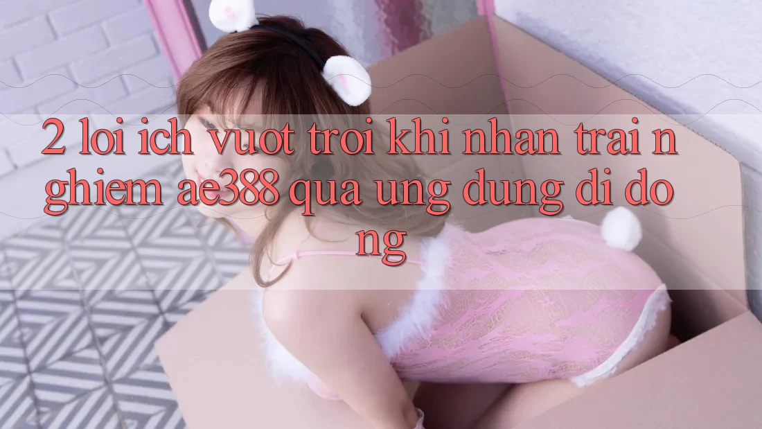 2. Lợi ích vượt trội khi nhận trải nghiệm ae388 qua ứng dụng di động 2. Lợi ích vượt trội khi nhận trải nghiệm ae388 qua ứng dụng di động