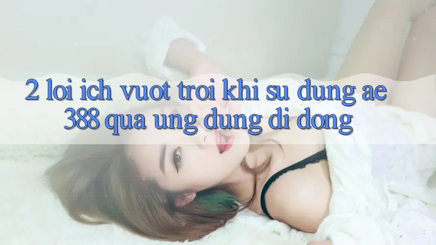2. Lợi ích vượt trội khi sử dụng ae388 qua ứng dụng di động 2. Lợi ích vượt trội khi sử dụng ae388 qua ứng dụng di động