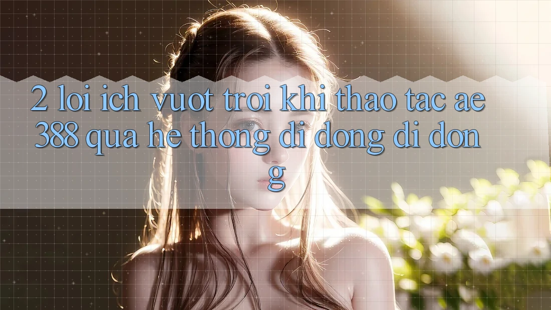 2. Lợi ích vượt trội khi thao tác ae388 qua hệ thống di động di động
