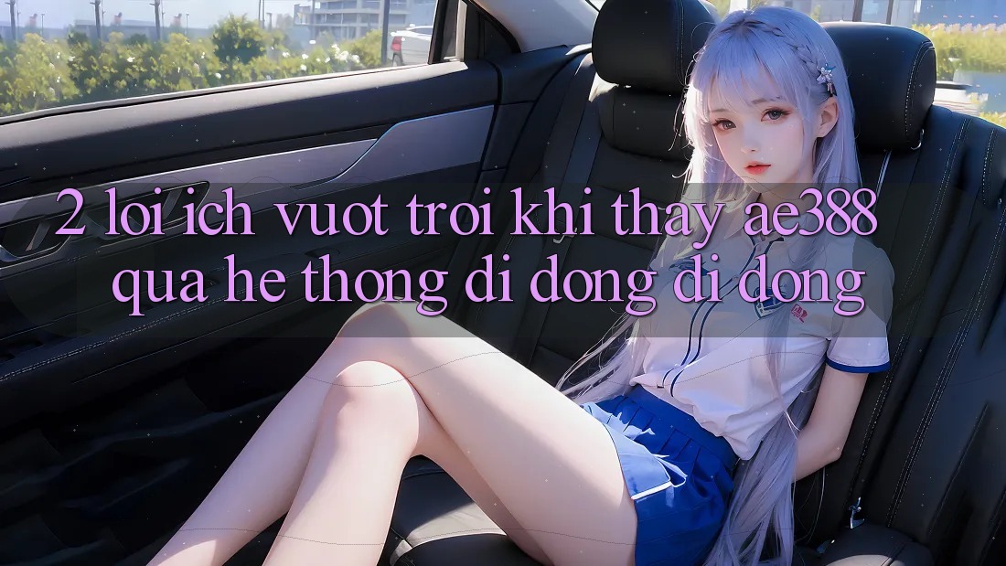 2. Lợi ích vượt trội khi thấy ae388 qua hệ thống di động di động 2. Lợi ích vượt trội khi thấy ae388 qua hệ thống di động di động