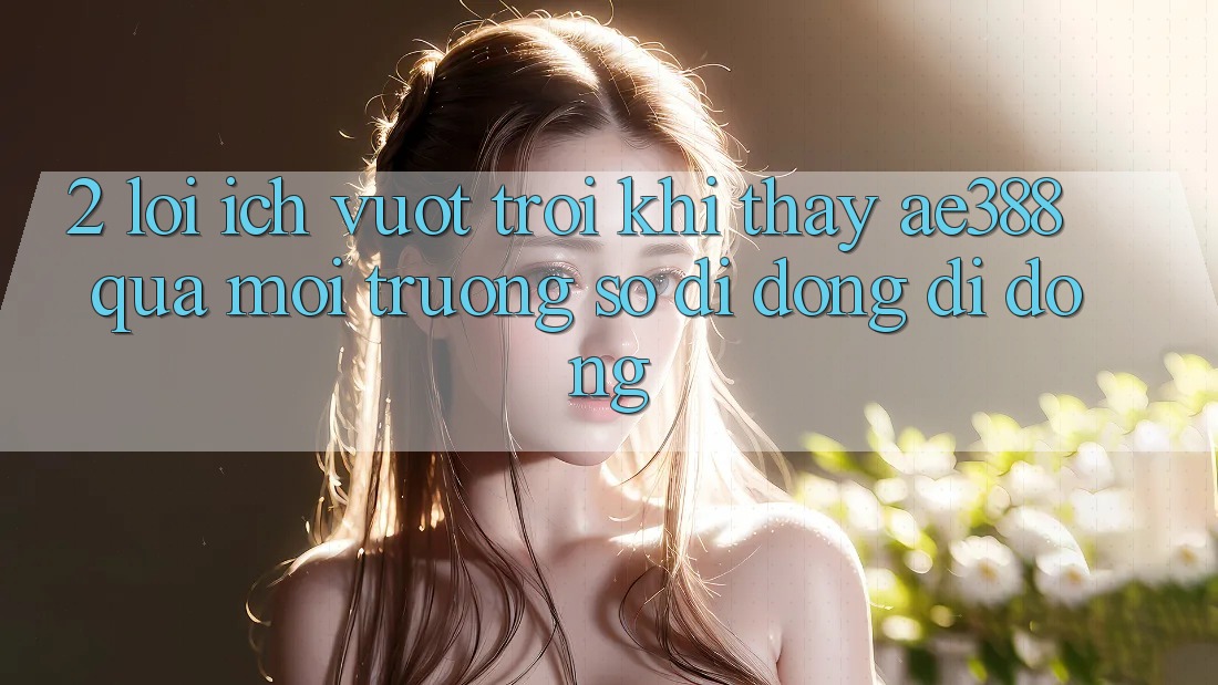 2. Lợi ích vượt trội khi thấy ae388 qua môi trường số di động di động