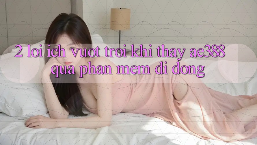 2. Lợi ích vượt trội khi thấy ae388 qua phần mềm di động
