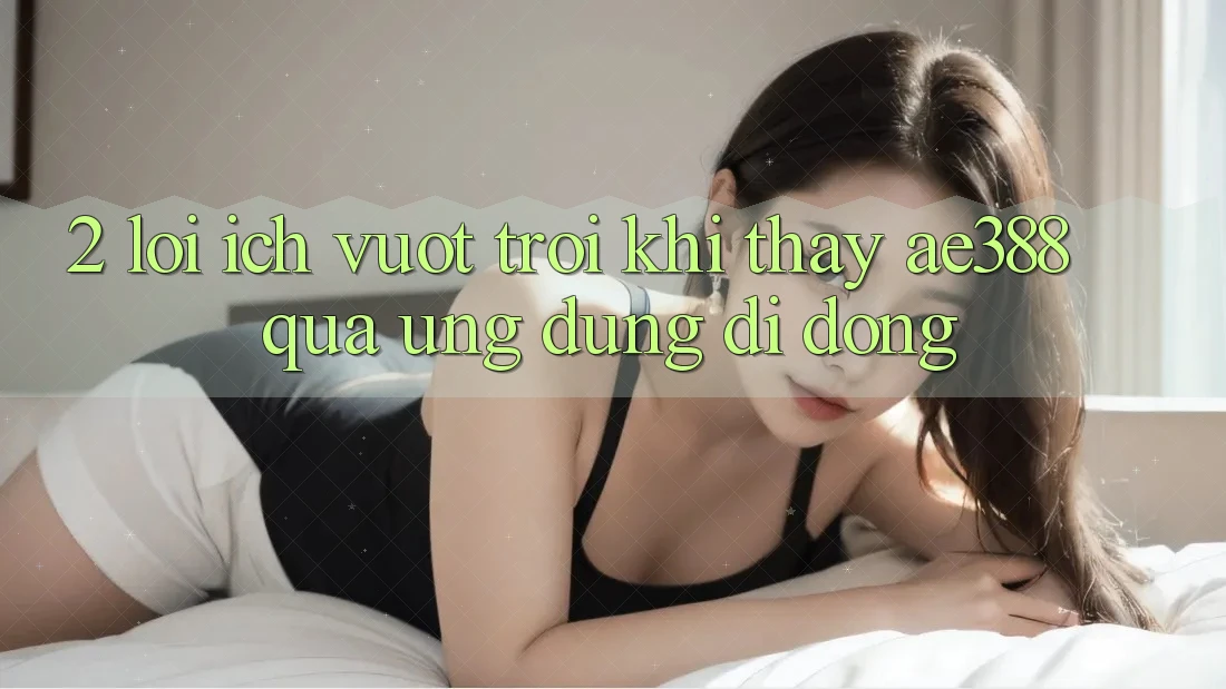 2. Lợi ích vượt trội khi thấy ae388 qua ứng dụng di động 2. Lợi ích vượt trội khi thấy ae388 qua ứng dụng di động