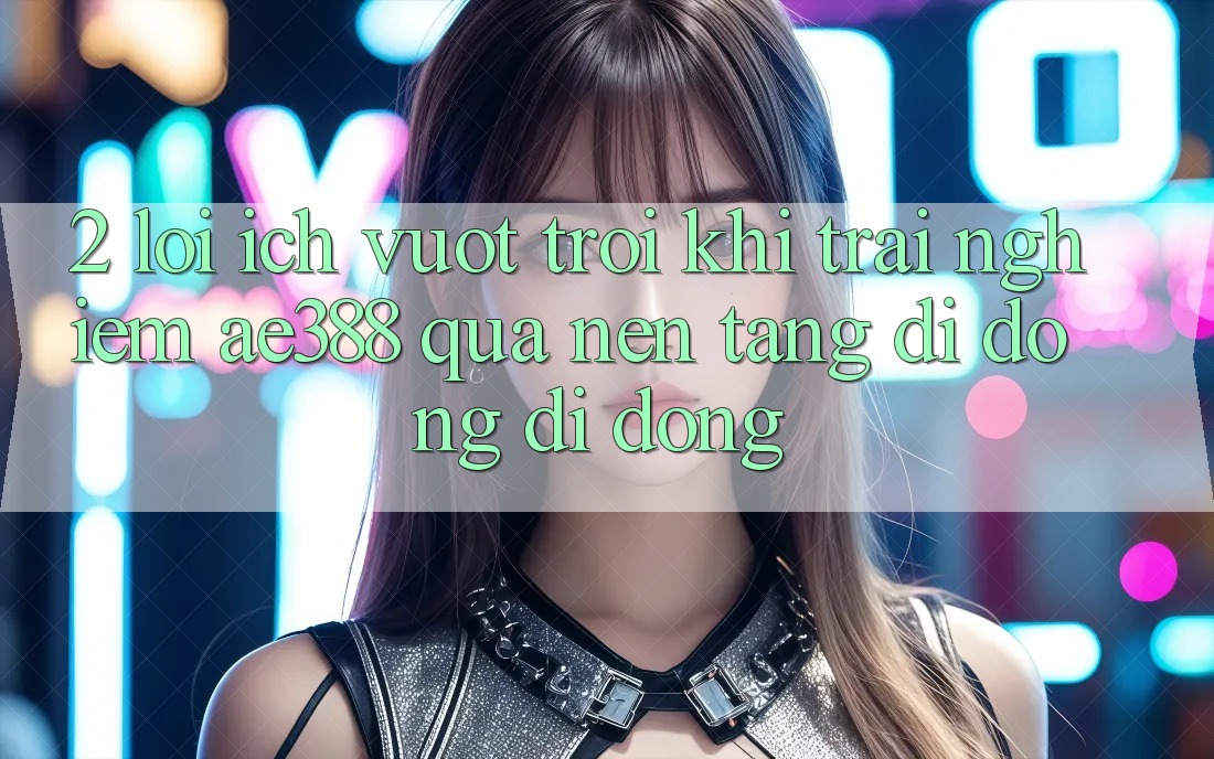 2. Lợi ích vượt trội khi trải nghiệm ae388 qua nền tảng di động di động 2. Lợi ích vượt trội khi trải nghiệm ae388 qua nền tảng di động di động