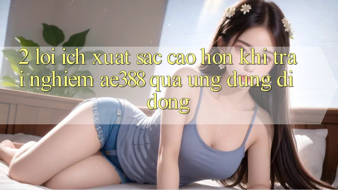 2. Lợi ích xuất sắc cao hơn khi trải nghiệm ae388 qua ứng dụng di động 2. Lợi ích xuất sắc cao hơn khi trải nghiệm ae388 qua ứng dụng di động
