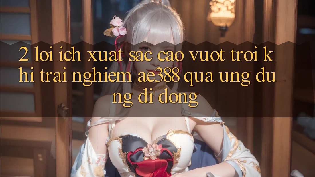2. Lợi ích xuất sắc cao vượt trội khi trải nghiệm ae388 qua ứng dụng di động 2. Lợi ích xuất sắc cao vượt trội khi trải nghiệm ae388 qua ứng dụng di động