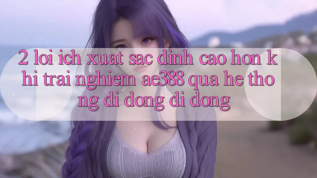 2. Lợi ích xuất sắc đỉnh cao hơn khi trải nghiệm ae388 qua hệ thống di động di động