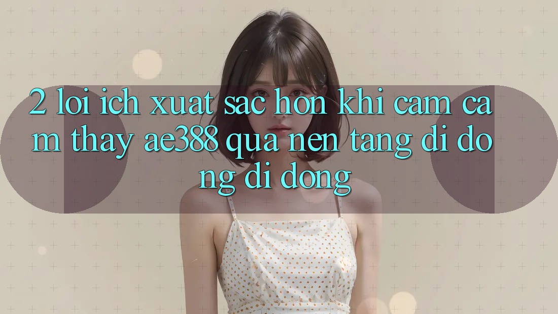 2. Lợi ích xuất sắc hơn khi cảm cảm thấy ae388 qua nền tảng di động di động 2. Lợi ích xuất sắc hơn khi cảm cảm thấy ae388 qua nền tảng di động di động