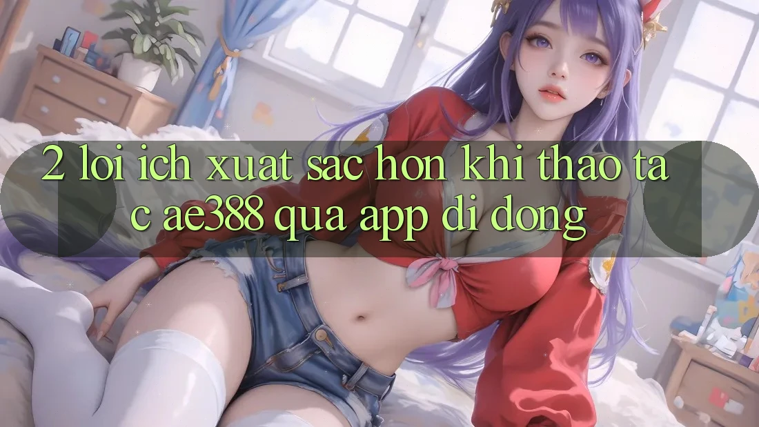 2. Lợi ích xuất sắc hơn khi thao tác ae388 qua app di động 2. Lợi ích xuất sắc hơn khi thao tác ae388 qua app di động
