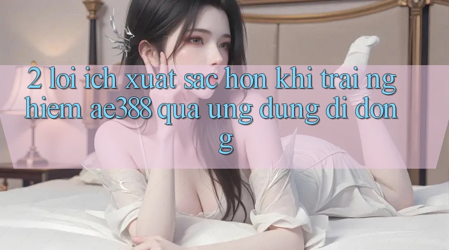 2. Lợi ích xuất sắc hơn khi trải nghiệm ae388 qua ứng dụng di động