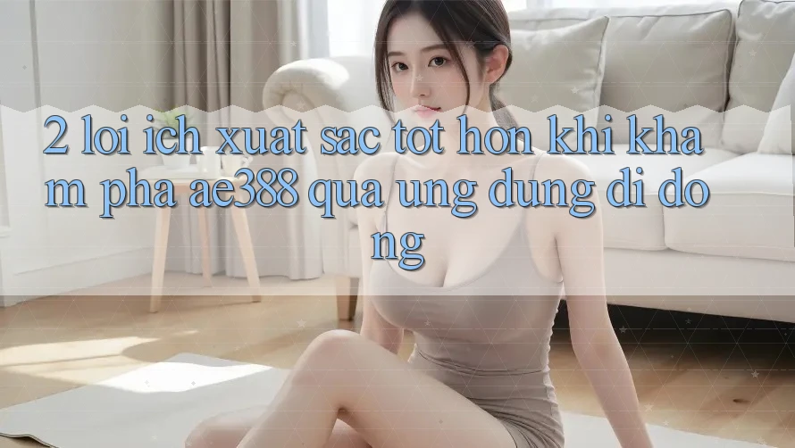 2. Lợi ích xuất sắc tốt hơn khi khám phá ae388 qua ứng dụng di động 2. Lợi ích xuất sắc tốt hơn khi khám phá ae388 qua ứng dụng di động