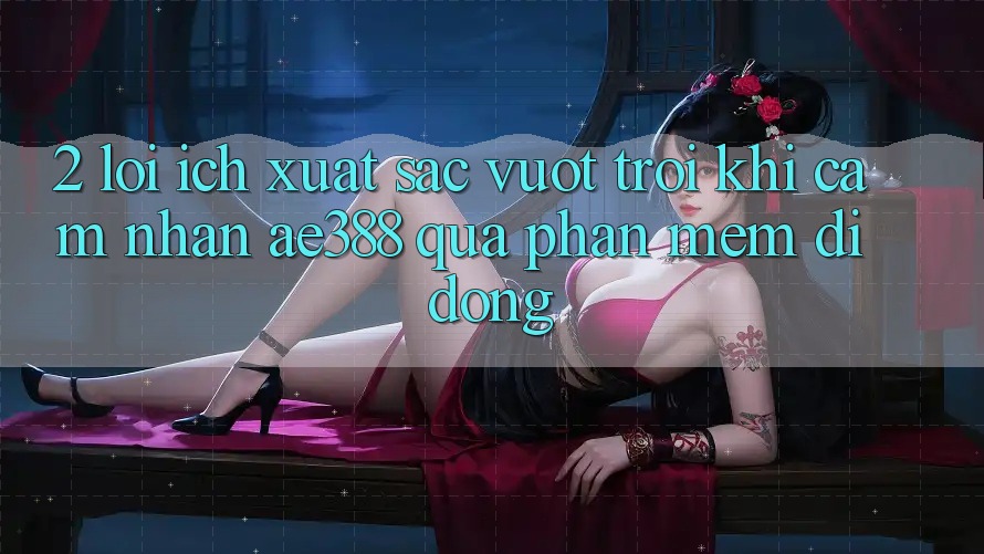 2. Lợi ích xuất sắc vượt trội khi cảm nhận ae388 qua phần mềm di động