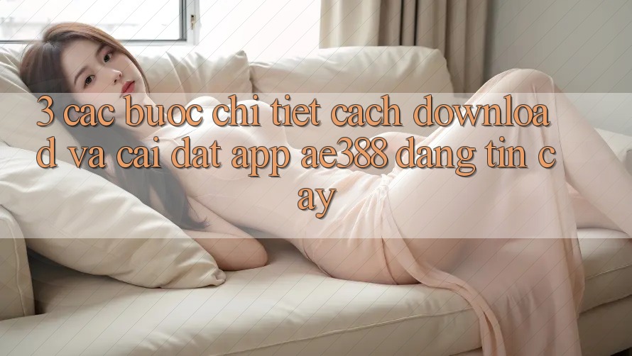 3. Các bước chi tiết cách download và cài đặt App ae388 đáng tin cậy 3. Các bước chi tiết cách download và cài đặt App ae388 đáng tin cậy