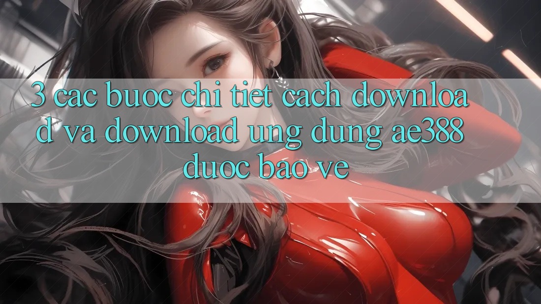 3. Các bước chi tiết cách download và download Ứng dụng ae388 được bảo vệ 3. Các bước chi tiết cách download và download Ứng dụng ae388 được bảo vệ