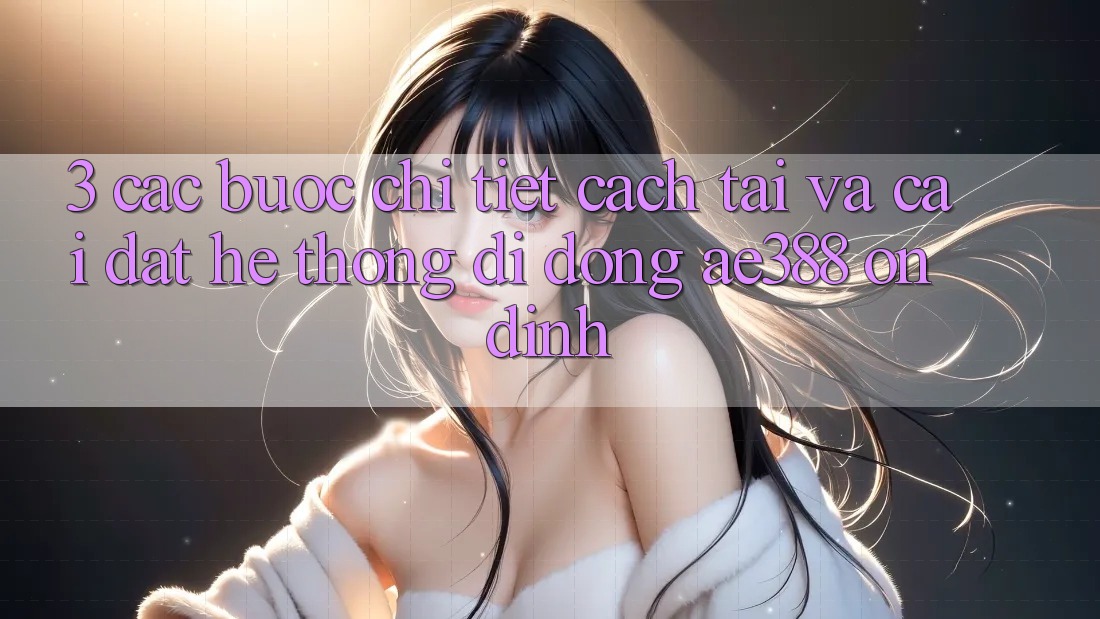 3. Các bước chi tiết cách tải và cài đặt Hệ thống di động ae388 ổn định 3. Các bước chi tiết cách tải và cài đặt Hệ thống di động ae388 ổn định