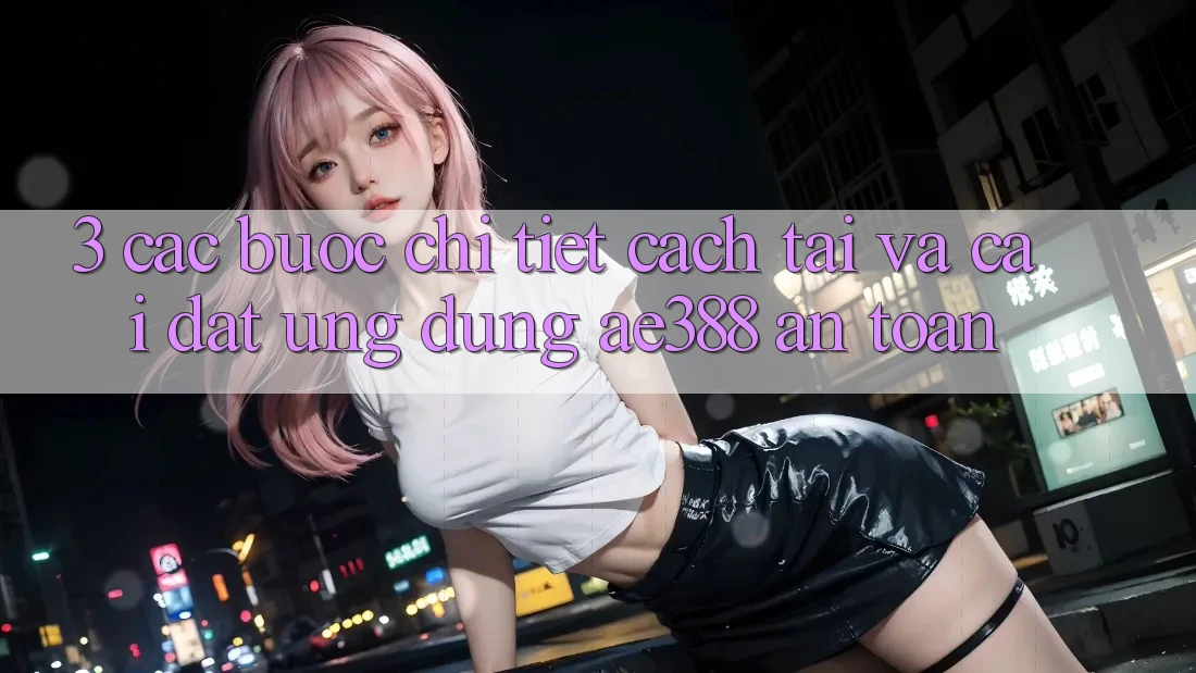3. Các bước chi tiết cách tải và cài đặt Ứng dụng ae388 an toàn