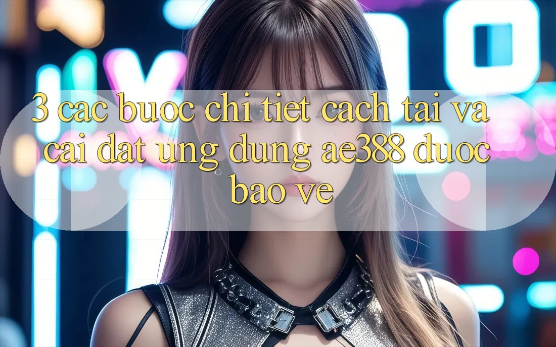 3. Các bước chi tiết cách tải và cài đặt Ứng dụng ae388 được bảo vệ 3. Các bước chi tiết cách tải và cài đặt Ứng dụng ae388 được bảo vệ