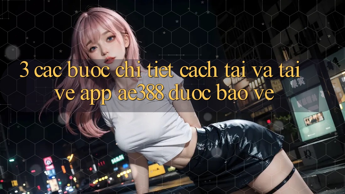 3. Các bước chi tiết cách tải và tải về App ae388 được bảo vệ