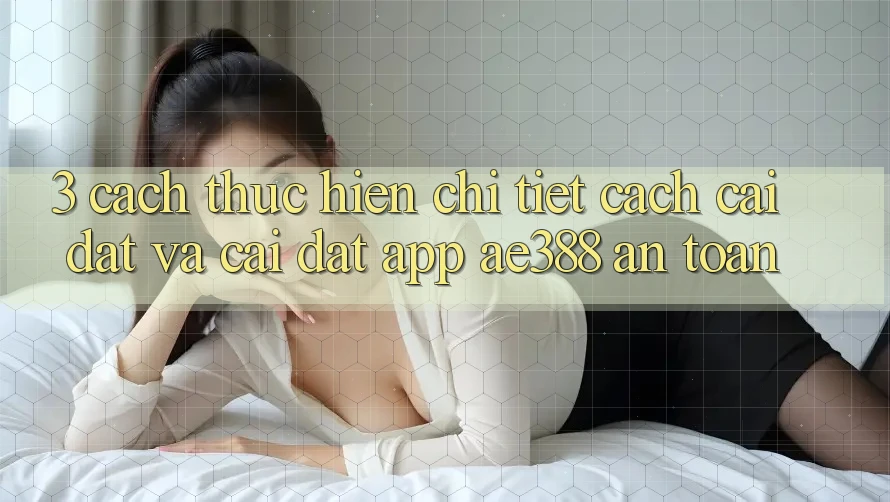 3. Cách thực hiện chi tiết cách cài đặt và cài đặt App ae388 an toàn 3. Cách thực hiện chi tiết cách cài đặt và cài đặt App ae388 an toàn