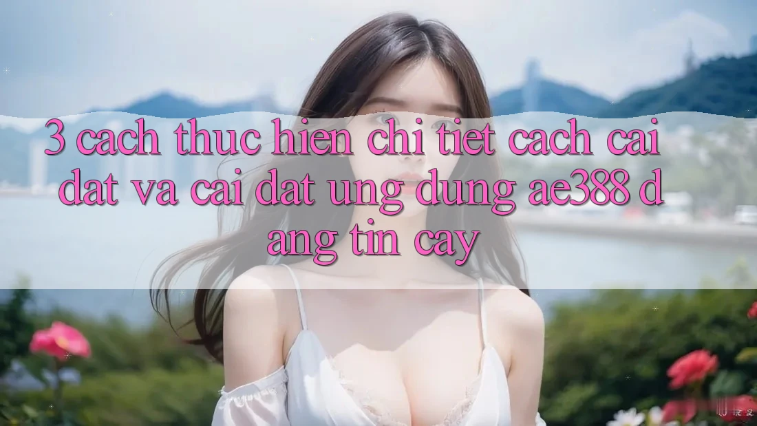 3. Cách thực hiện chi tiết cách cài đặt và cài đặt Ứng dụng ae388 đáng tin cậy 3. Cách thực hiện chi tiết cách cài đặt và cài đặt Ứng dụng ae388 đáng tin cậy