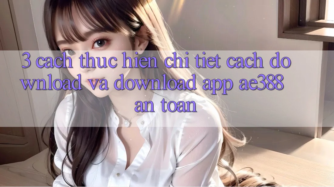 3. Cách thực hiện chi tiết cách download và download App ae388 an toàn