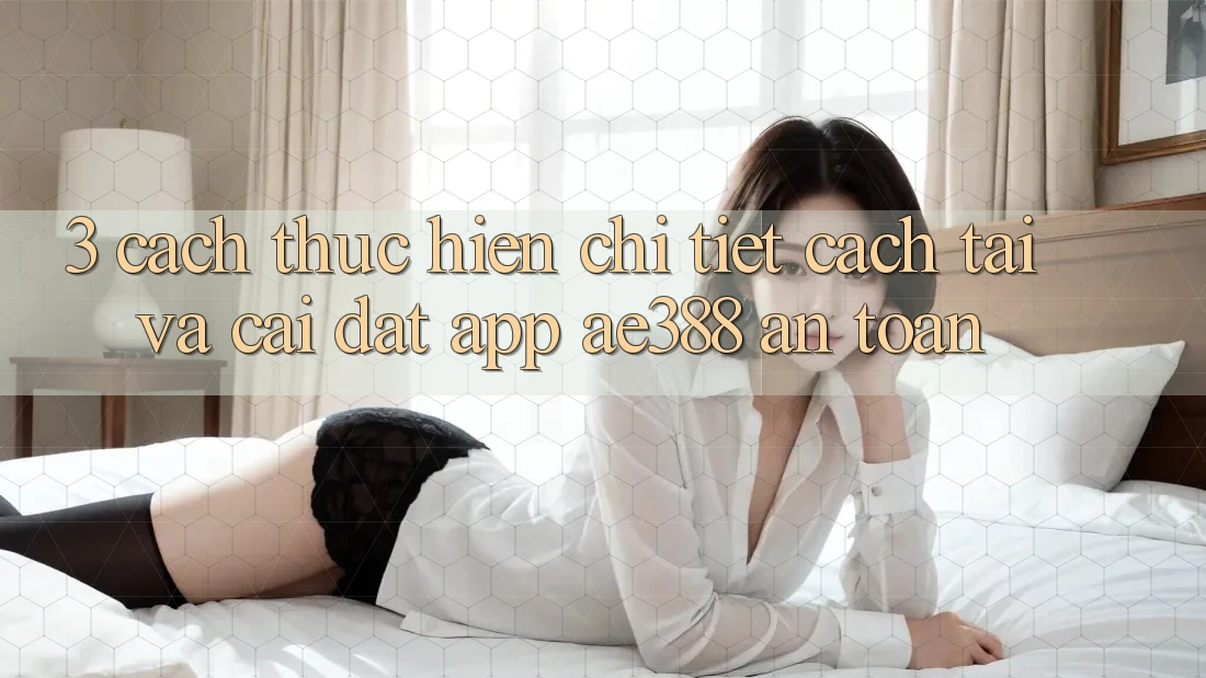 3. Cách thực hiện chi tiết cách tải và cài đặt App ae388 an toàn 3. Cách thực hiện chi tiết cách tải và cài đặt App ae388 an toàn