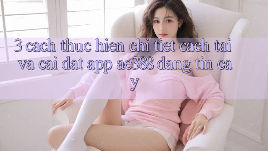 3. Cách thực hiện chi tiết cách tải và cài đặt App ae388 đáng tin cậy 3. Cách thực hiện chi tiết cách tải và cài đặt App ae388 đáng tin cậy