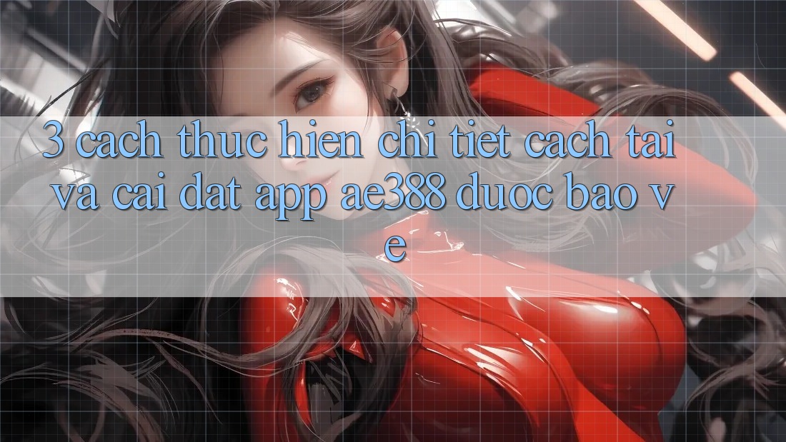 3. Cách thực hiện chi tiết cách tải và cài đặt App ae388 được bảo vệ