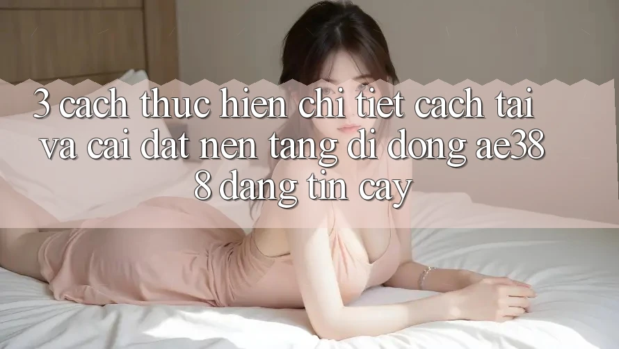 3. Cách thực hiện chi tiết cách tải và cài đặt Nền tảng di động ae388 đáng tin cậy 3. Cách thực hiện chi tiết cách tải và cài đặt Nền tảng di động ae388 đáng tin cậy