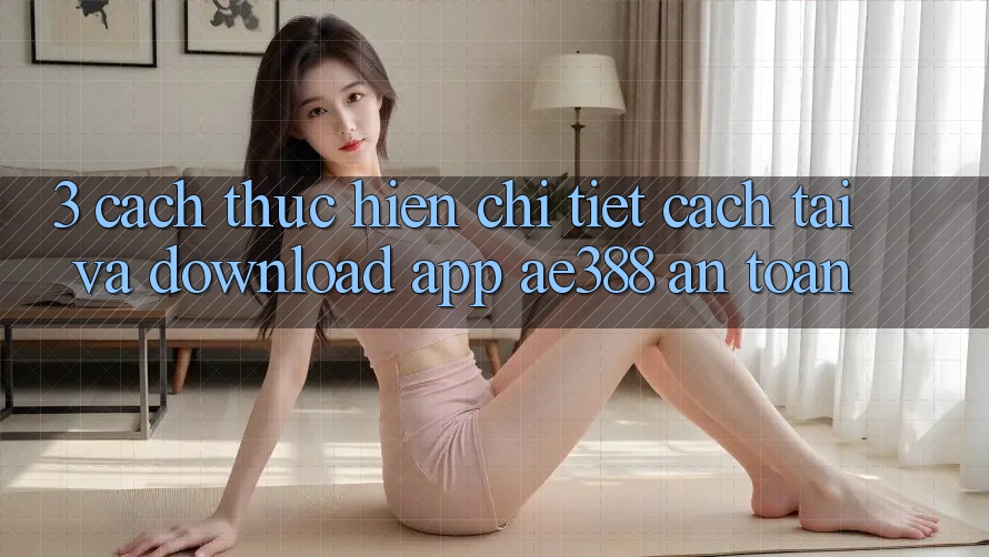 3. Cách thực hiện chi tiết cách tải và download App ae388 an toàn 3. Cách thực hiện chi tiết cách tải và download App ae388 an toàn
