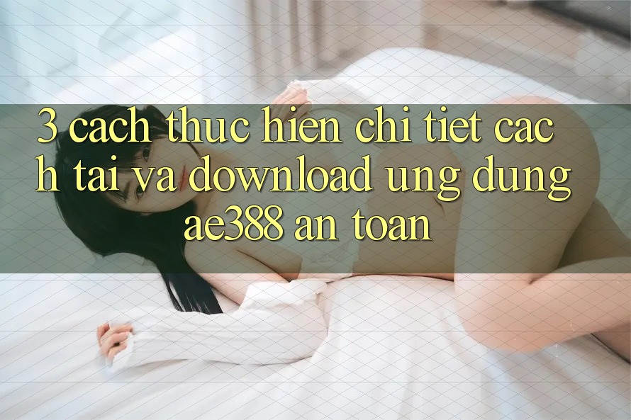 3. Cách thực hiện chi tiết cách tải và download Ứng dụng ae388 an toàn 3. Cách thực hiện chi tiết cách tải và download Ứng dụng ae388 an toàn