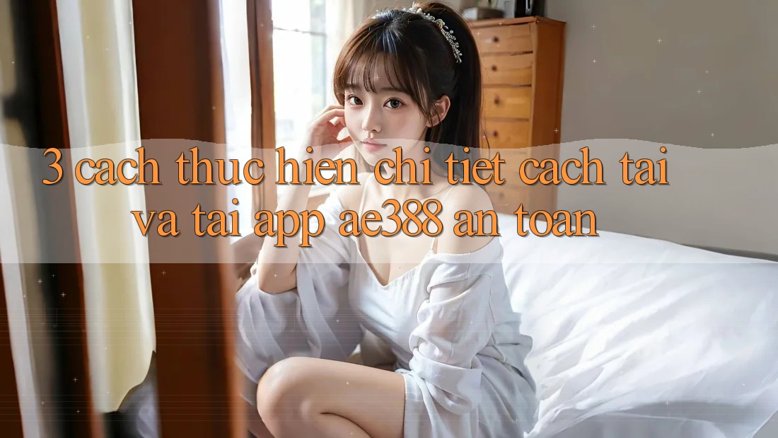 3. Cách thực hiện chi tiết cách tải và tải App ae388 an toàn 3. Cách thực hiện chi tiết cách tải và tải App ae388 an toàn