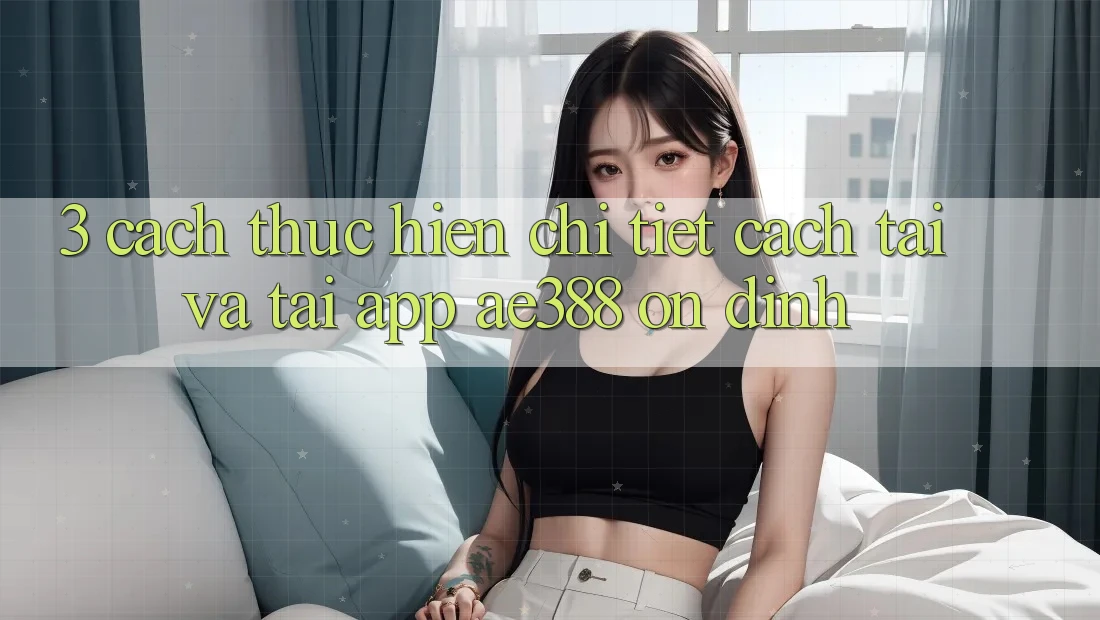 3. Cách thực hiện chi tiết cách tải và tải App ae388 ổn định 3. Cách thực hiện chi tiết cách tải và tải App ae388 ổn định