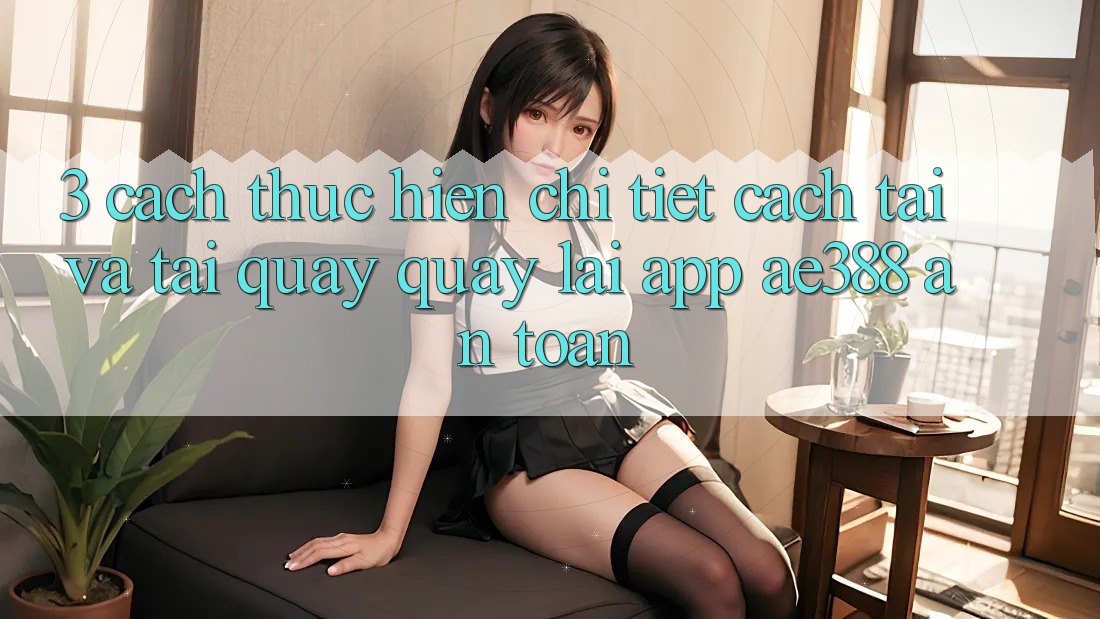 3. Cách thực hiện chi tiết cách tải và tải quay quay lại App ae388 an toàn 3. Cách thực hiện chi tiết cách tải và tải quay quay lại App ae388 an toàn