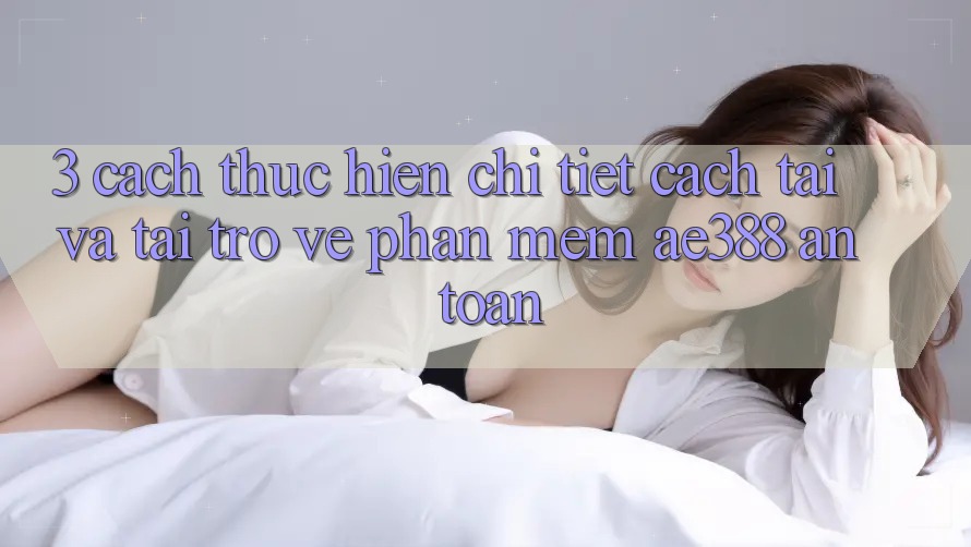 3. Cách thực hiện chi tiết cách tải và tải trở về Phần mềm ae388 an toàn 3. Cách thực hiện chi tiết cách tải và tải trở về Phần mềm ae388 an toàn