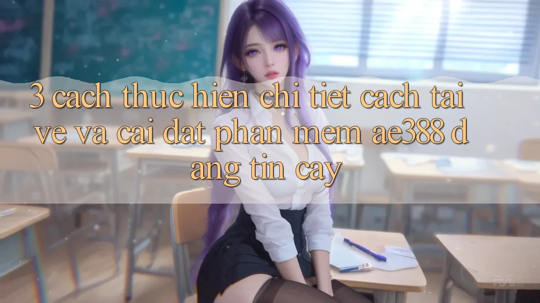 3. Cách thực hiện chi tiết cách tải về và cài đặt Phần mềm ae388 đáng tin cậy 3. Cách thực hiện chi tiết cách tải về và cài đặt Phần mềm ae388 đáng tin cậy