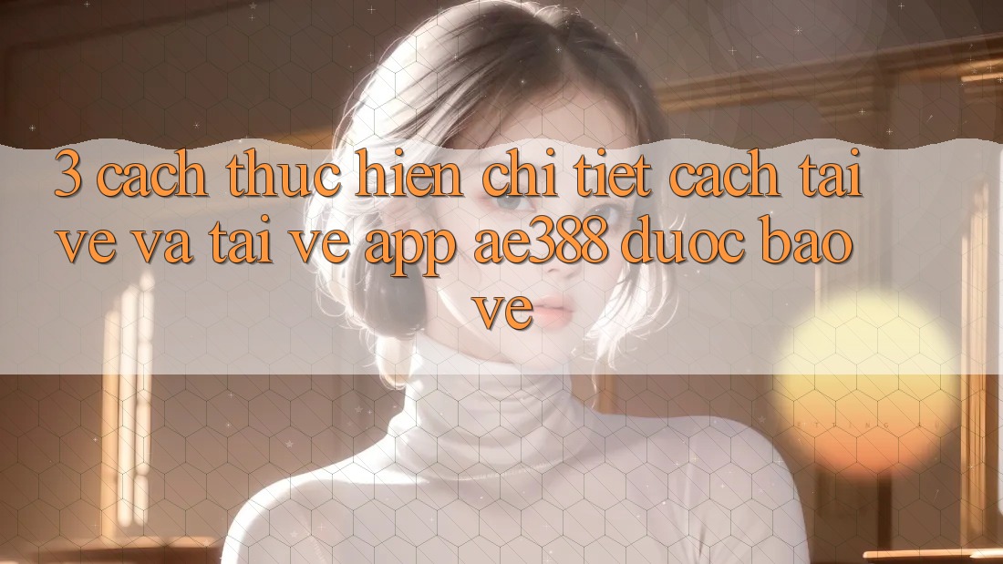 3. Cách thực hiện chi tiết cách tải về và tải về App ae388 được bảo vệ