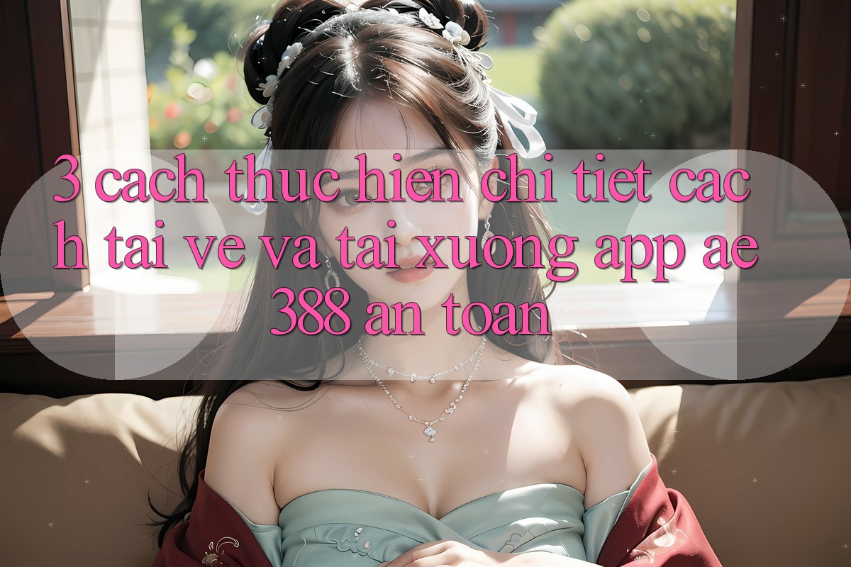 3. Cách thực hiện chi tiết cách tải về và tải xuống App ae388 an toàn 3. Cách thực hiện chi tiết cách tải về và tải xuống App ae388 an toàn