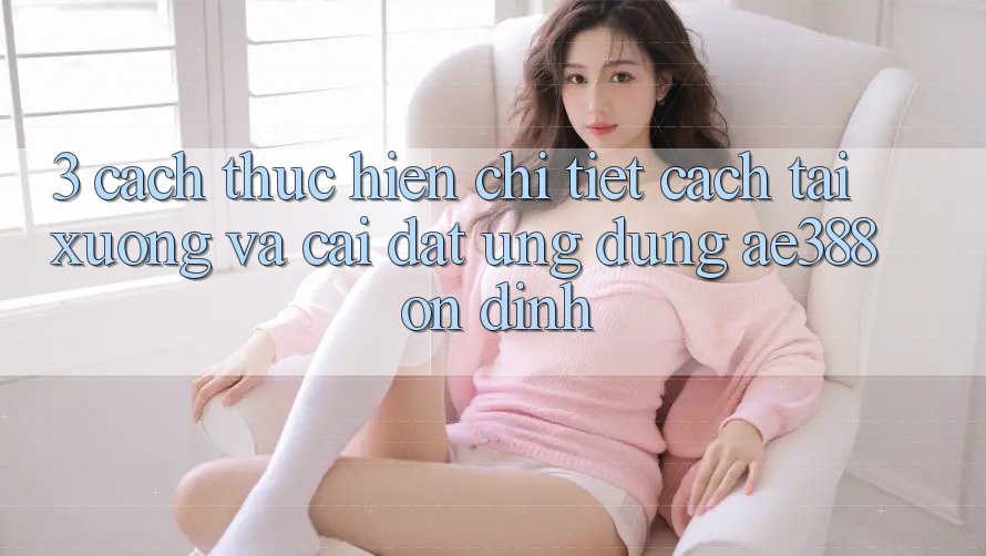 3. Cách thực hiện chi tiết cách tải xuống và cài đặt Ứng dụng ae388 ổn định 3. Cách thực hiện chi tiết cách tải xuống và cài đặt Ứng dụng ae388 ổn định