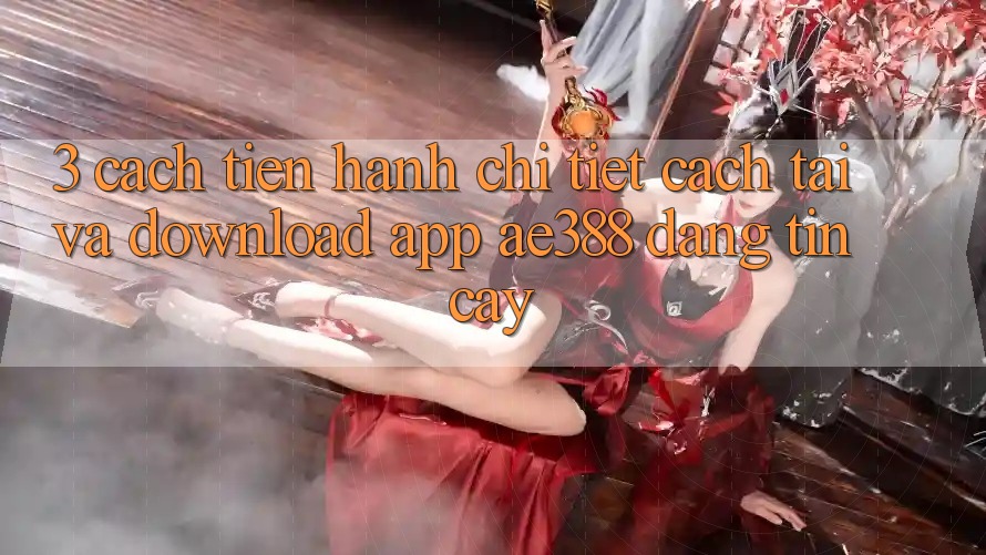 3. Cách tiến hành chi tiết cách tải và download App ae388 đáng tin cậy 3. Cách tiến hành chi tiết cách tải và download App ae388 đáng tin cậy